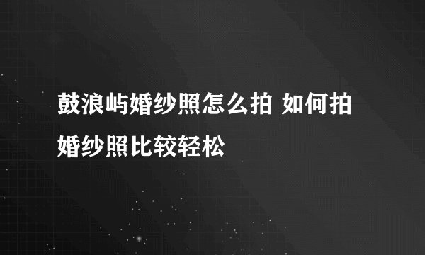 鼓浪屿婚纱照怎么拍 如何拍婚纱照比较轻松