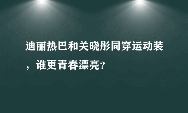 迪丽热巴和关晓彤同穿运动装，谁更青春漂亮？