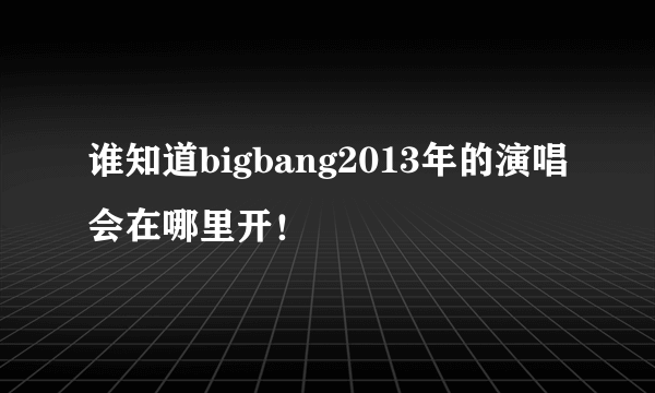 谁知道bigbang2013年的演唱会在哪里开！