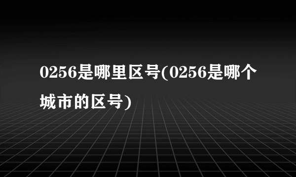 0256是哪里区号(0256是哪个城市的区号)