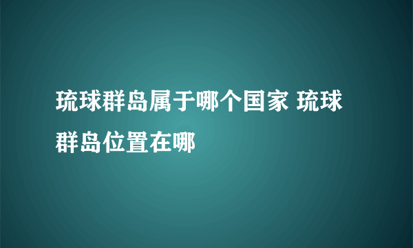 琉球群岛属于哪个国家 琉球群岛位置在哪