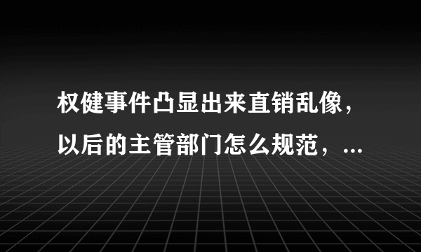 权健事件凸显出来直销乱像，以后的主管部门怎么规范，有哪些具体办法！大家诫言献策？