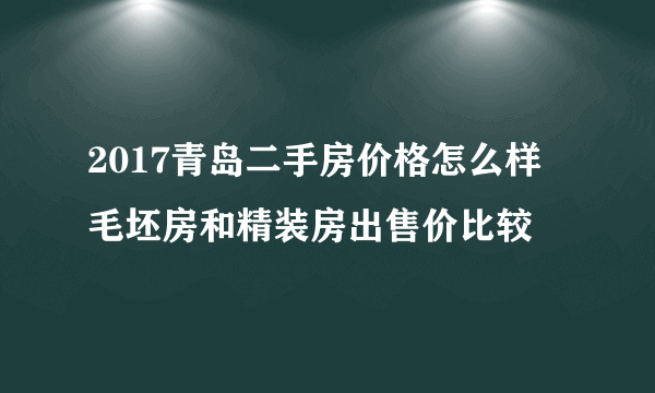 2017青岛二手房价格怎么样  毛坯房和精装房出售价比较