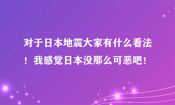 对于日本地震大家有什么看法！我感觉日本没那么可恶吧！