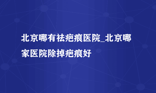 北京哪有祛疤痕医院_北京哪家医院除掉疤痕好