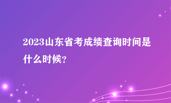 2023山东省考成绩查询时间是什么时候？