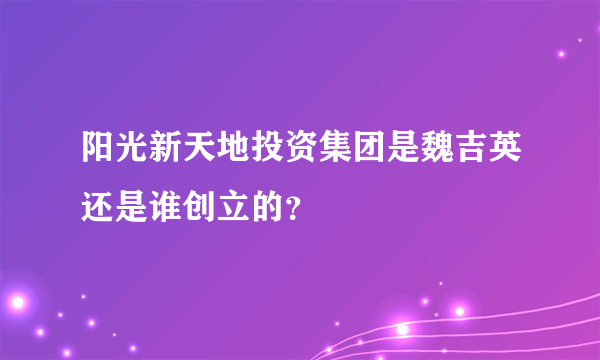 阳光新天地投资集团是魏吉英还是谁创立的？