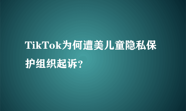 TikTok为何遭美儿童隐私保护组织起诉？