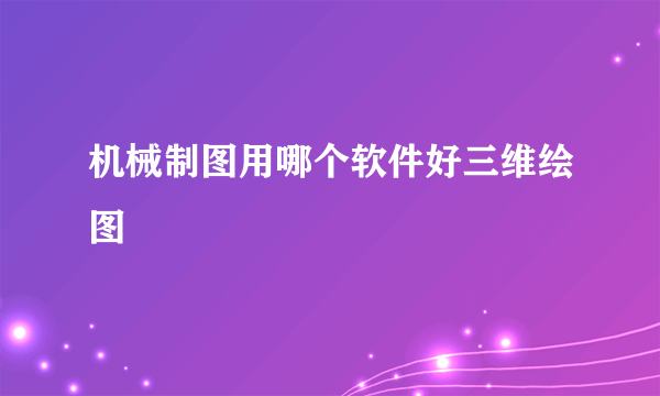 机械制图用哪个软件好三维绘图