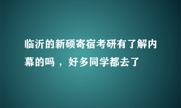 临沂的新硕寄宿考研有了解内幕的吗 ，好多同学都去了