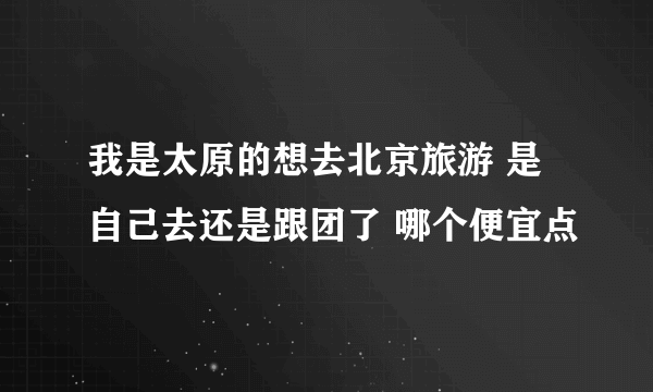 我是太原的想去北京旅游 是自己去还是跟团了 哪个便宜点