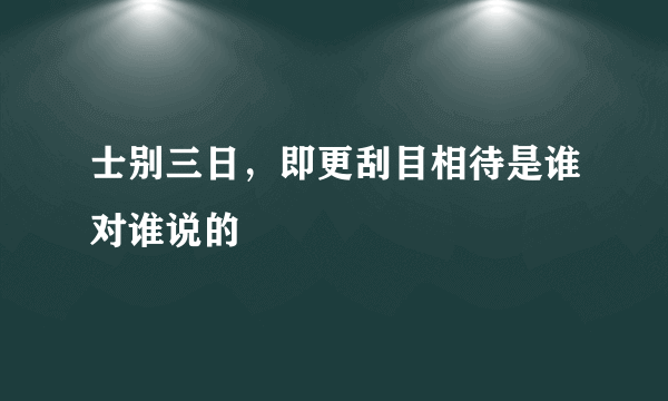 士别三日，即更刮目相待是谁对谁说的