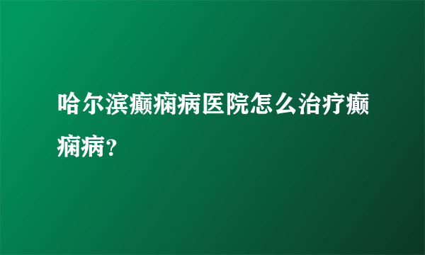 哈尔滨癫痫病医院怎么治疗癫痫病？