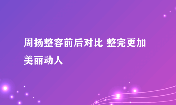 周扬整容前后对比 整完更加美丽动人