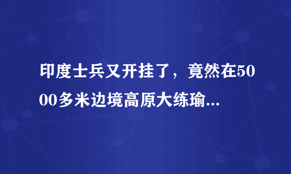 印度士兵又开挂了，竟然在5000多米边境高原大练瑜伽，大家怎么看呢？