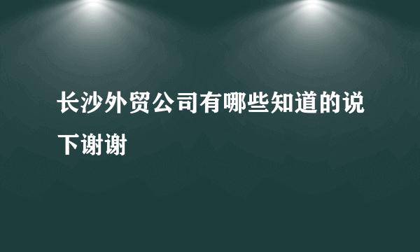 长沙外贸公司有哪些知道的说下谢谢