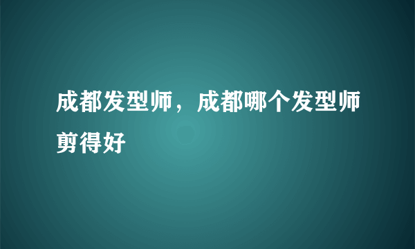 成都发型师，成都哪个发型师剪得好