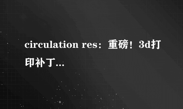 circulation res：重磅！3d打印补丁或有望修复心脏病患者受损的心脏