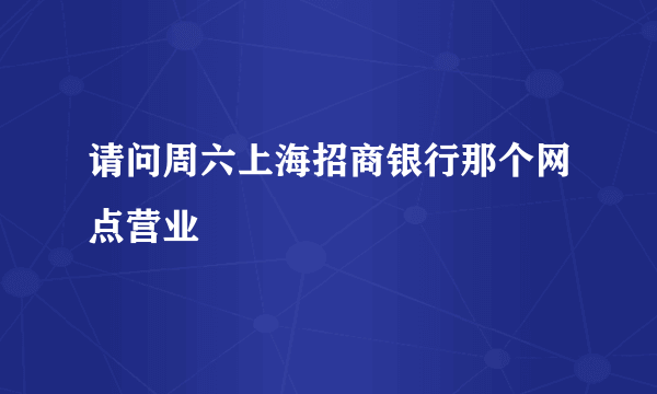 请问周六上海招商银行那个网点营业