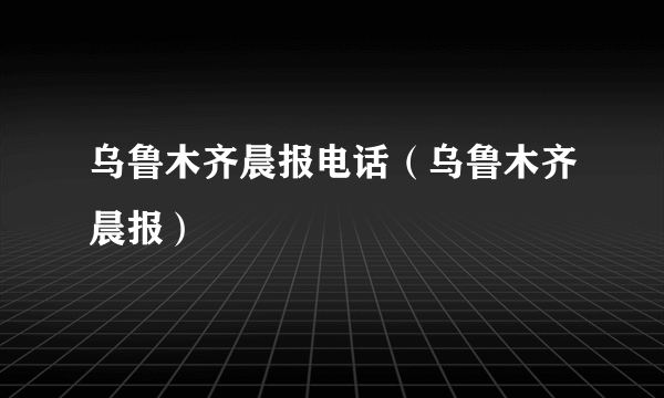 乌鲁木齐晨报电话（乌鲁木齐晨报）