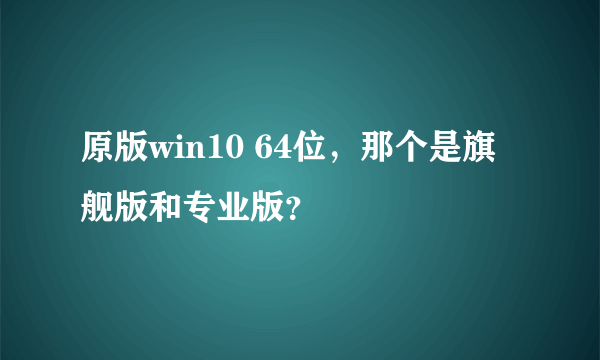 原版win10 64位，那个是旗舰版和专业版？