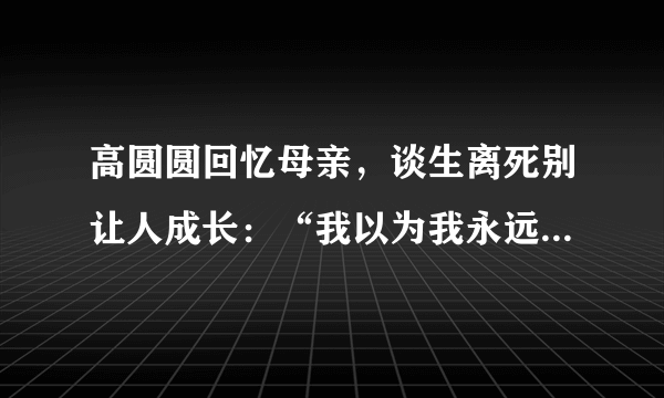 高圆圆回忆母亲，谈生离死别让人成长：“我以为我永远不会像她”