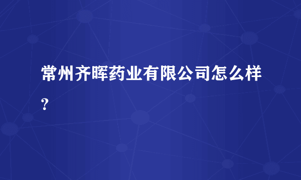 常州齐晖药业有限公司怎么样？