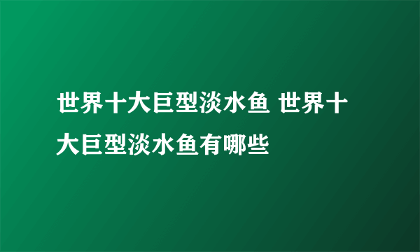 世界十大巨型淡水鱼 世界十大巨型淡水鱼有哪些