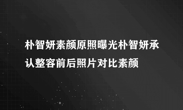 朴智妍素颜原照曝光朴智妍承认整容前后照片对比素颜
