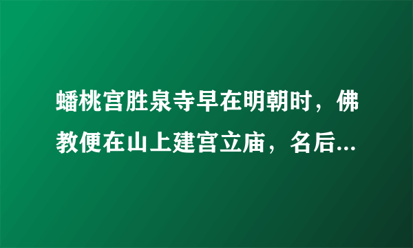 蟠桃宫胜泉寺早在明朝时，佛教便在山上建宫立庙，名后建蟠桃宫于胜泉寺的后山北侧，俗称t|为胜泉寺。相传摩诃老祖是在圣米石塘之│庙，观中住持善于医道，又圣水洞之圣水」中，食圣米、饮圣水而得道成仙，所以佛有调理百病、延年益寿之功效，故此名声大噪，进香朝拜者、寻医求药者络绎不绝教在当时非常兴盛。”道家风骨佛光照，奇峰峻石圣水灵”，这是圣莲山的真实写照。这种现象副。游学小结：通过此次游学，你在历史学习方法方面有什么心得或感悟？。。