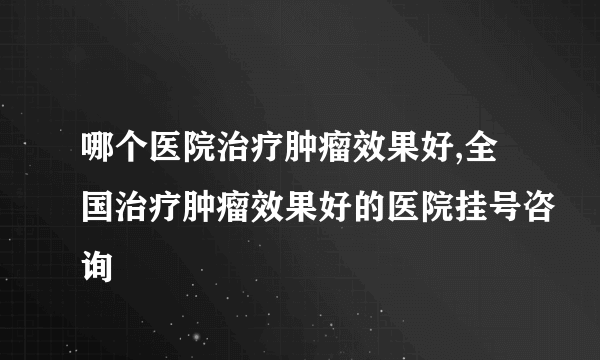 哪个医院治疗肿瘤效果好,全国治疗肿瘤效果好的医院挂号咨询