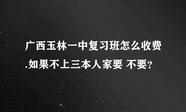 广西玉林一中复习班怎么收费.如果不上三本人家要 不要？