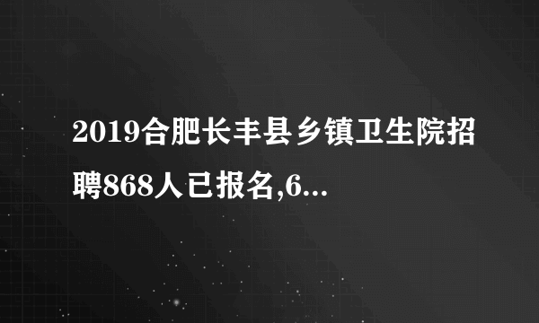 2019合肥长丰县乡镇卫生院招聘868人已报名,601人通过审核（截止9月27日12时）