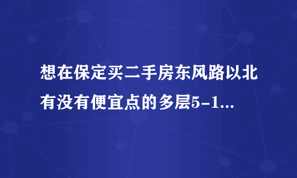 想在保定买二手房东风路以北有没有便宜点的多层5-10年不要村产，大概30-40万谁能推荐几个啊