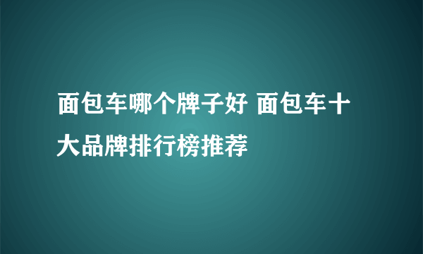 面包车哪个牌子好 面包车十大品牌排行榜推荐