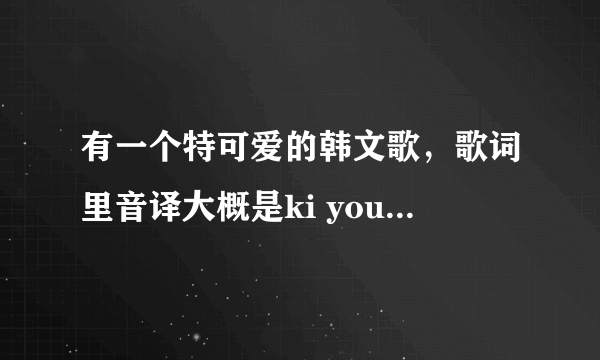 有一个特可爱的韩文歌，歌词里音译大概是ki you mi，这是啥歌啊，好像还有伴随的动作，从哪里可