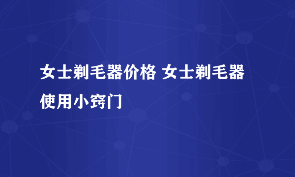 女士剃毛器价格 女士剃毛器使用小窍门