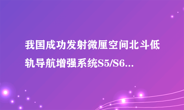 我国成功发射微厘空间北斗低轨导航增强系统S5/S6试验卫星，有何意义？