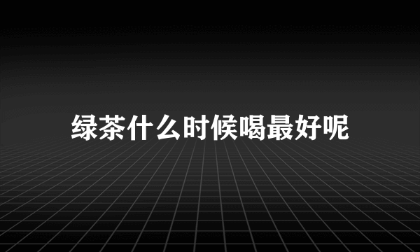 绿茶什么时候喝最好呢