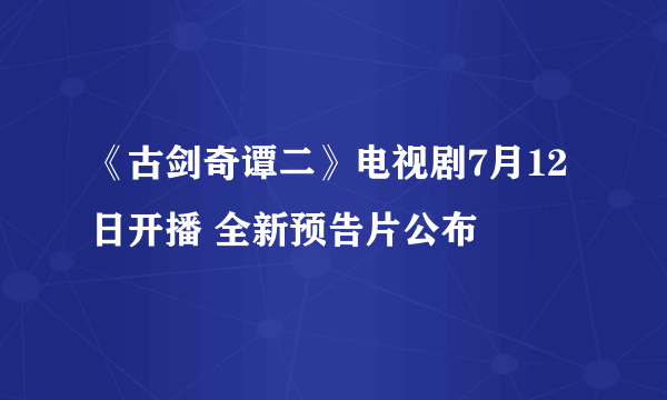 《古剑奇谭二》电视剧7月12日开播 全新预告片公布