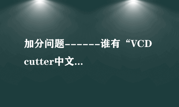 加分问题------谁有“VCD cutter中文版”的下载地址或者传给我也行