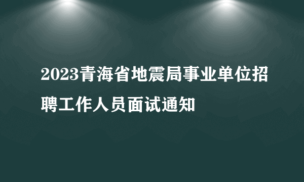 2023青海省地震局事业单位招聘工作人员面试通知