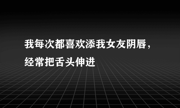 我每次都喜欢添我女友阴唇，经常把舌头伸进
