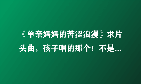 《单亲妈妈的苦涩浪漫》求片头曲，孩子唱的那个！不是何静唱的那个，那是片尾曲！！！！