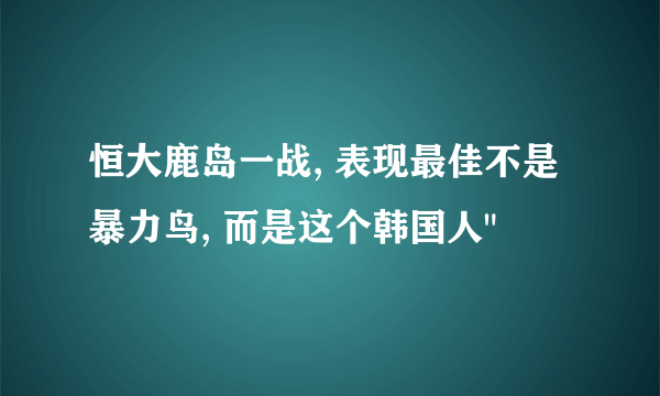 恒大鹿岛一战, 表现最佳不是暴力鸟, 而是这个韩国人