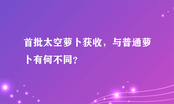 首批太空萝卜获收，与普通萝卜有何不同？
