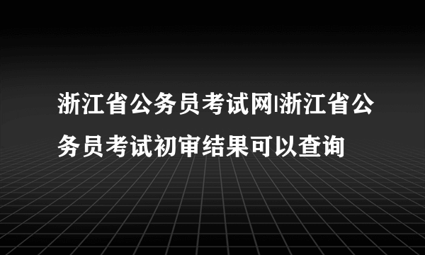 浙江省公务员考试网|浙江省公务员考试初审结果可以查询