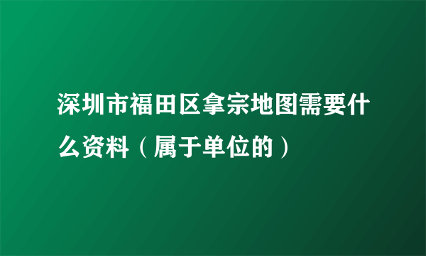 深圳市福田区拿宗地图需要什么资料（属于单位的）