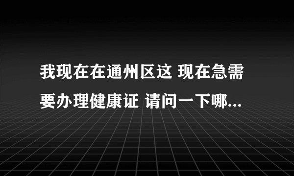 我现在在通州区这 现在急需要办理健康证 请问一下哪里能办证，谢谢了(急)