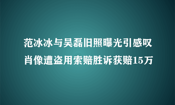 范冰冰与吴磊旧照曝光引感叹肖像遭盗用索赔胜诉获赔15万